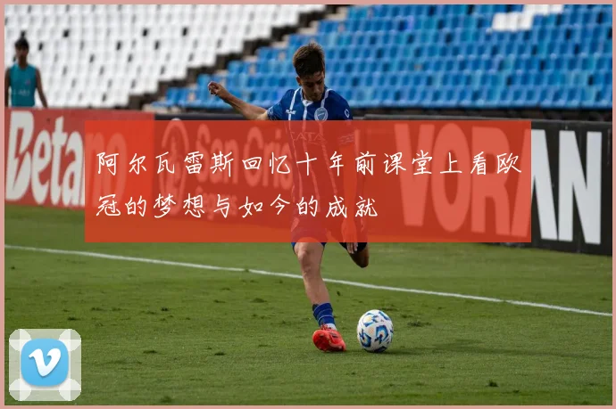 阿尔瓦雷斯回忆十年前课堂上看欧冠的梦想与如今的成就