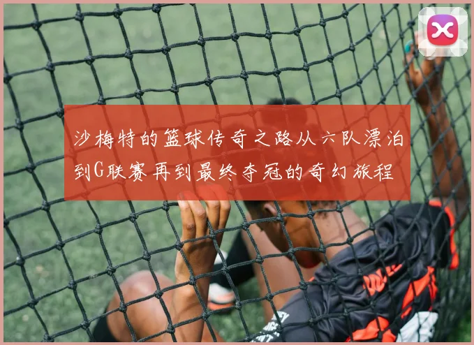 沙梅特的篮球传奇之路从六队漂泊到G联赛再到最终夺冠的奇幻旅程