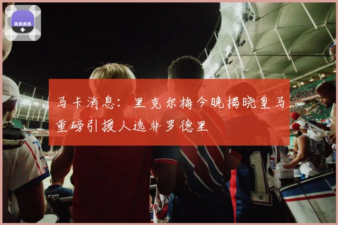 马卡消息：里克尔梅今晚揭晓皇马重磅引援人选非罗德里