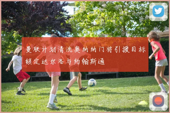 曼联计划清洗奥纳纳门将引援目标锁定达尔洛与约翰斯通