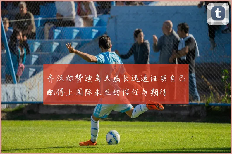 齐沃称赞迪乌夫成长迅速证明自己配得上国际米兰的信任与期待