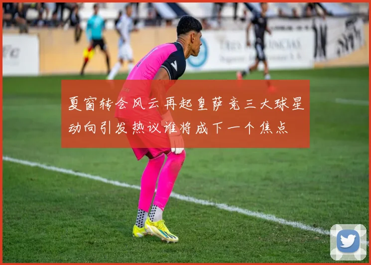 夏窗转会风云再起皇萨竞三大球星动向引发热议谁将成下一个焦点