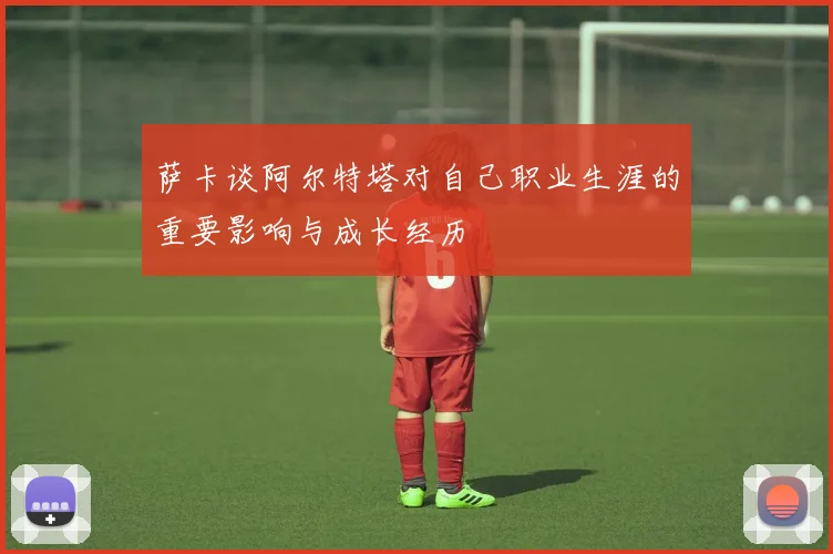 萨卡谈阿尔特塔对自己职业生涯的重要影响与成长经历