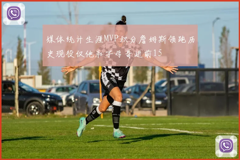媒体统计生涯MVP积分詹姆斯领跑历史现役仅他和字母哥进前15