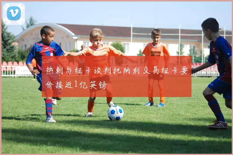 热刺与纽卡谈判托纳利交易纽卡要价接近1亿英镑
