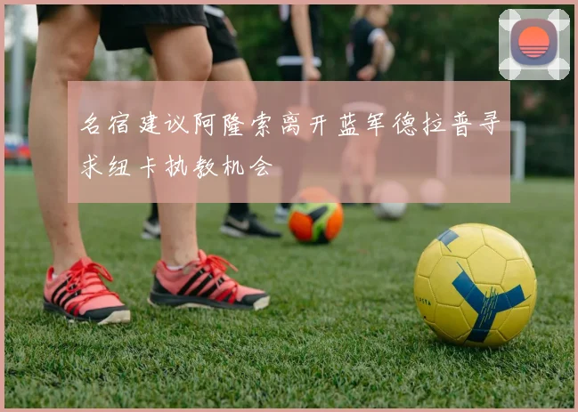 名宿建议阿隆索离开蓝军德拉普寻求纽卡执教机会