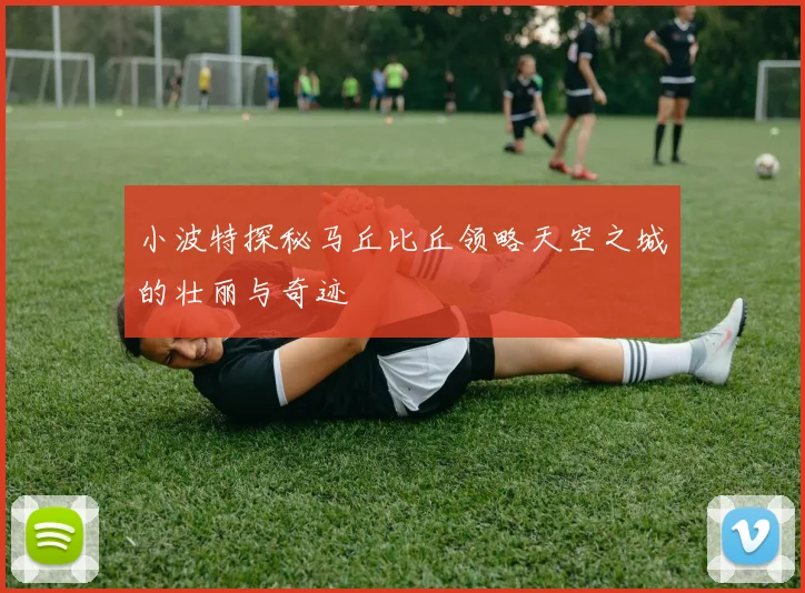 小波特探秘马丘比丘领略天空之城的壮丽与奇迹