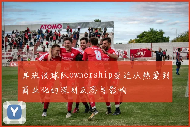 库班谈球队ownership变迁从热爱到商业化的深刻反思与影响