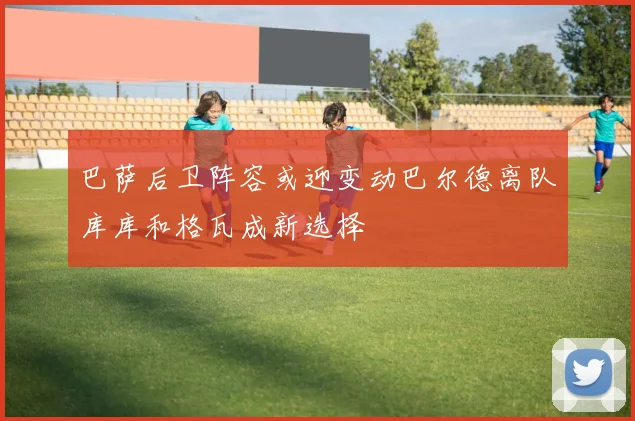 巴萨后卫阵容或迎变动巴尔德离队库库和格瓦成新选择
