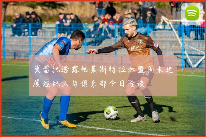 莫雷托透露帕莱斯特拉加盟国米进展经纪人与俱乐部今日洽谈