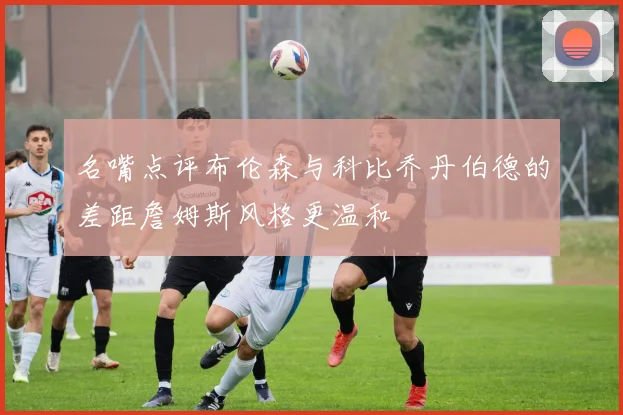 名嘴点评布伦森与科比乔丹伯德的差距詹姆斯风格更温和