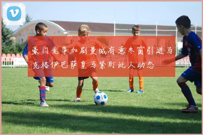豪门竞争加剧曼城有意冬窗引进马克格伊巴萨皇马紧盯此人动态