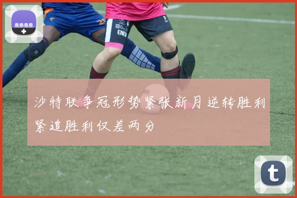 沙特联争冠形势紧张新月逆转胜利紧追胜利仅差两分