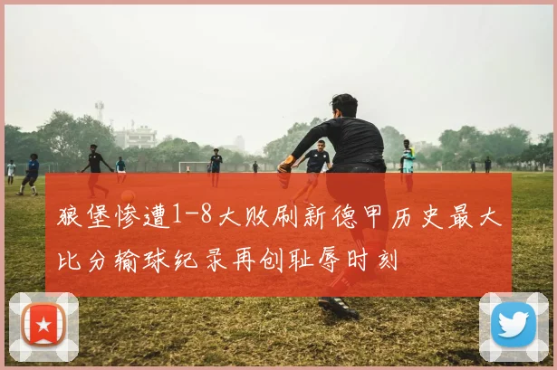 狼堡惨遭1-8大败刷新德甲历史最大比分输球纪录再创耻辱时刻