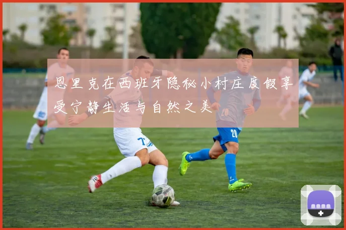 恩里克在西班牙隐秘小村庄度假享受宁静生活与自然之美
