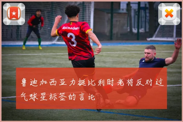 鲁迪加西亚力挺比利时老将反对过气球星标签的言论