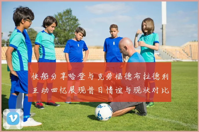 快船分享哈登与克劳福德布拉德利互动回忆展现昔日情谊与现状对比