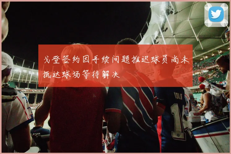 戈登签约因手续问题推迟球员尚未抵达球场等待解决