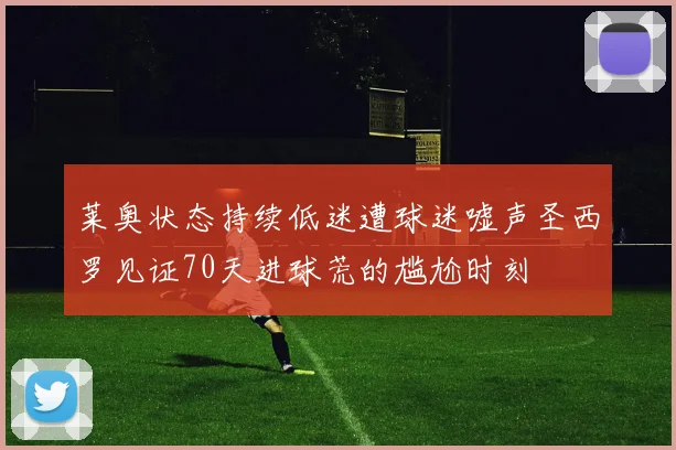 莱奥状态持续低迷遭球迷嘘声圣西罗见证70天进球荒的尴尬时刻