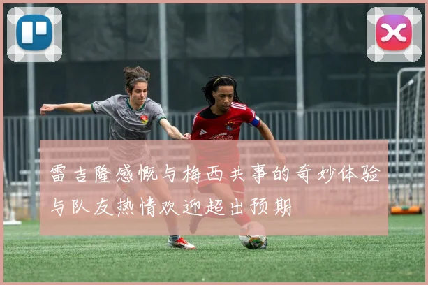 雷吉隆感慨与梅西共事的奇妙体验与队友热情欢迎超出预期