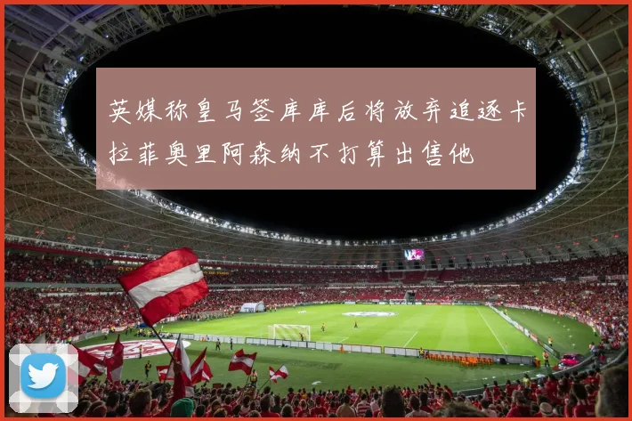英媒称皇马签库库后将放弃追逐卡拉菲奥里阿森纳不打算出售他