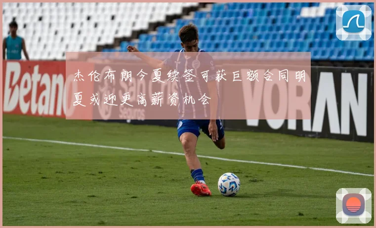 杰伦布朗今夏续签可获巨额合同明夏或迎更高薪资机会